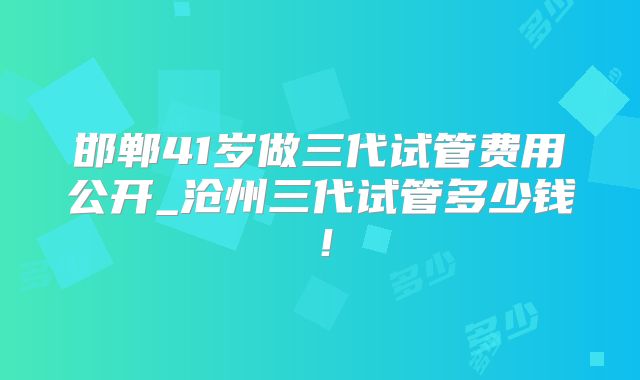 邯郸41岁做三代试管费用公开_沧州三代试管多少钱！