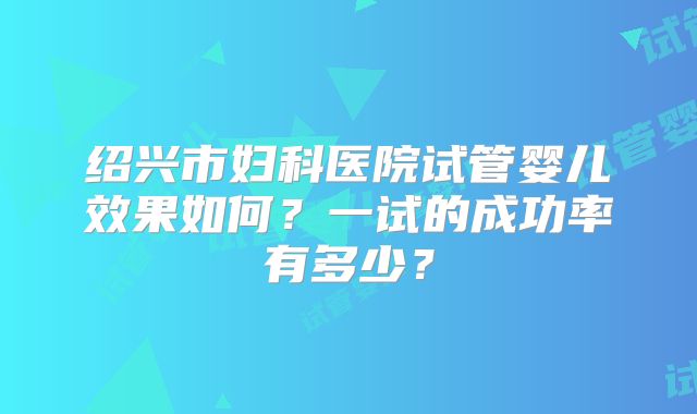 绍兴市妇科医院试管婴儿效果如何?一试的成功率有多少?