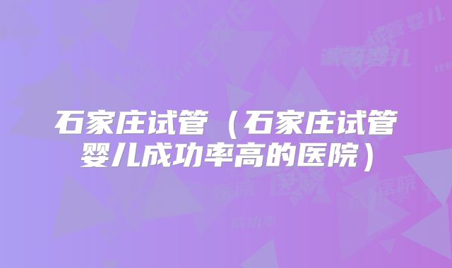 石家庄试管(石家庄试管婴儿成功率高的医院)