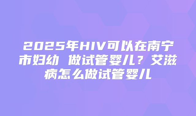 2025年HIV可以在南宁市妇幼 做试管婴儿？艾滋病怎么做试管婴儿