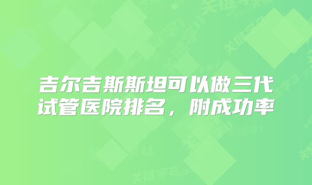 吉尔吉斯斯坦可以做三代试管医院排名,附成功率