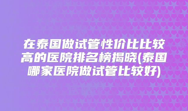 在泰国做试管性价比比较高的医院排名榜揭晓(泰国哪家医院做试管比较好)
