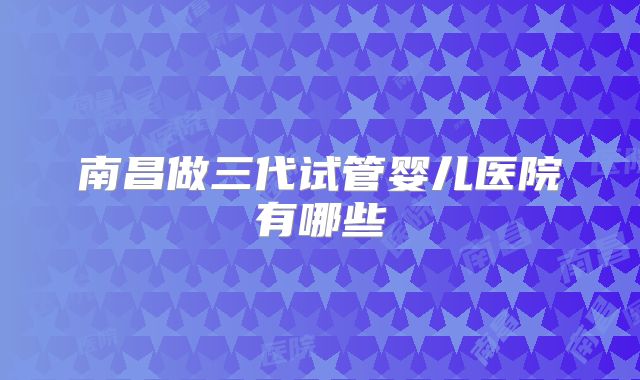 南昌做三代试管婴儿医院有哪些