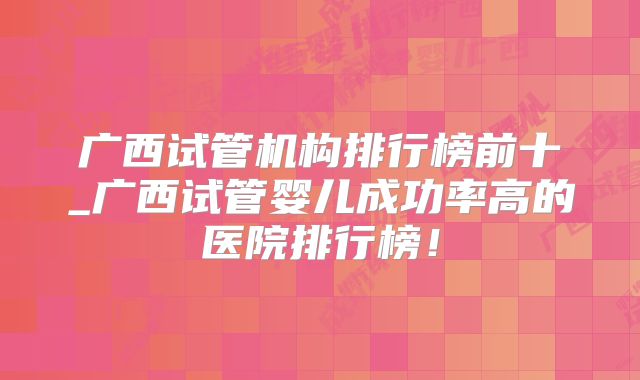 广西试管机构排行榜前十_广西试管婴儿成功率高的医院排行榜!