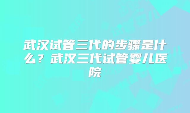 武汉试管三代的步骤是什么？武汉三代试管婴儿医院