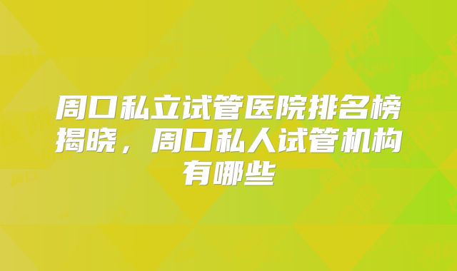 周口私立试管医院排名榜揭晓，周口私人试管机构有哪些