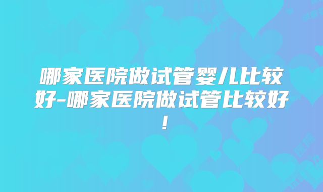 哪家医院做试管婴儿比较好-哪家医院做试管比较好！