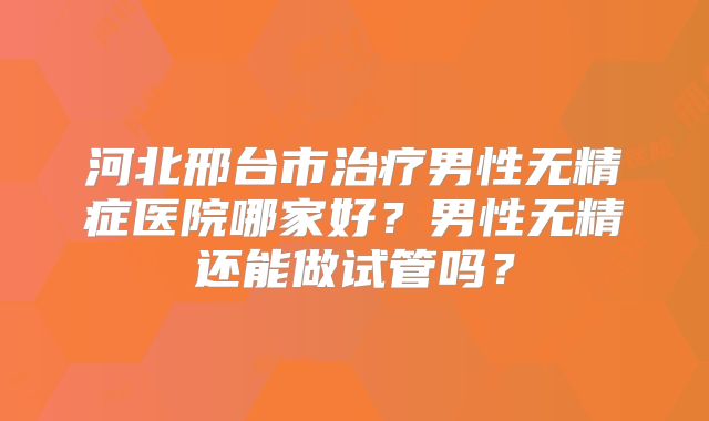 河北邢台市治疗男性无精症医院哪家好？男性无精还能做试管吗？