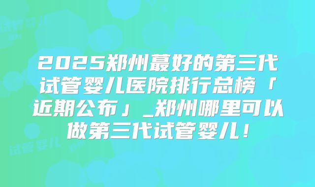 2025郑州蕞好的第三代试管婴儿医院排行总榜「近期公布」_郑州哪里可以做第三代试管婴儿！