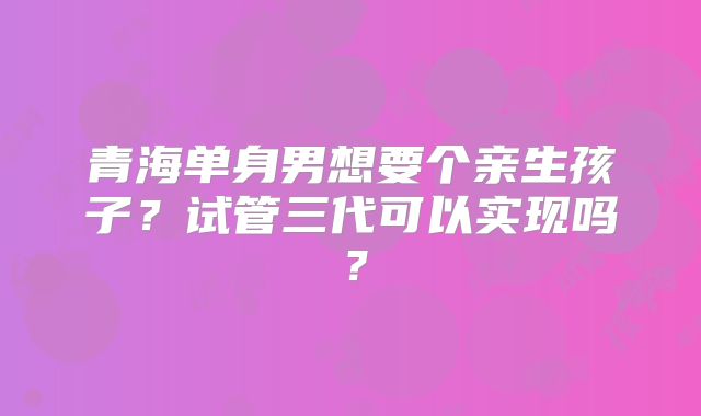 青海单身男想要个亲生孩子?试管三代可以实现吗?