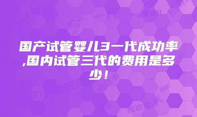 国产试管婴儿3一代成功率,国内试管三代的费用是多少！