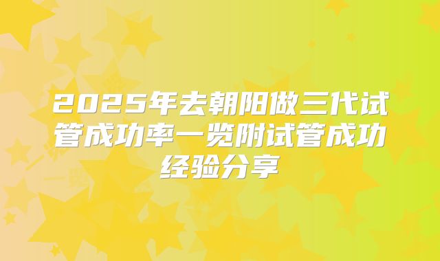 2025年去朝阳做三代试管成功率一览附试管成功经验分享