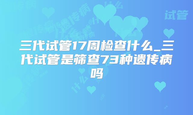 三代试管17周检查什么_三代试管是筛查73种遗传病吗
