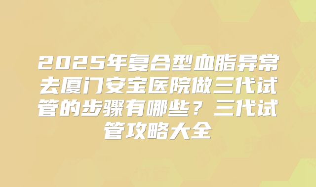 2025年复合型血脂异常去厦门安宝医院做三代试管的步骤有哪些?三代试管攻略大全