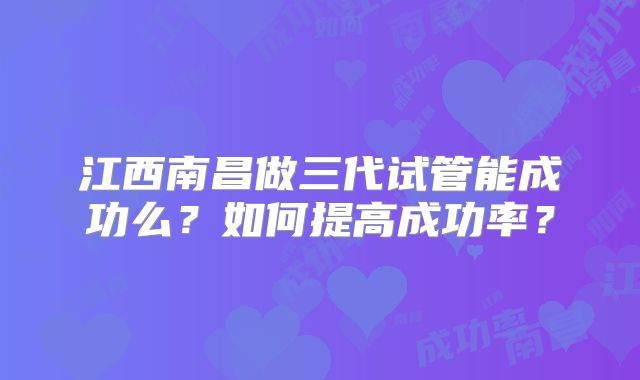江西南昌做三代试管能成功么?如何提高成功率?