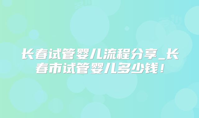 长春试管婴儿流程分享_长春市试管婴儿多少钱!