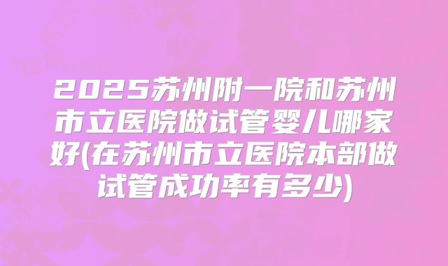2025苏州附一院和苏州市立医院做试管婴儿哪家好(在苏州市立医院本部做试管成功率有多少)