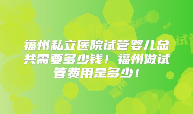 福州私立医院试管婴儿总共需要多少钱!福州做试管费用是多少!