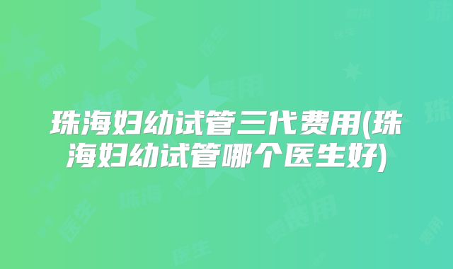 珠海妇幼试管三代费用(珠海妇幼试管哪个医生好)