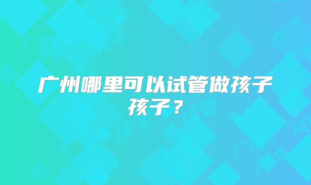 广州哪里可以试管做孩子孩子？