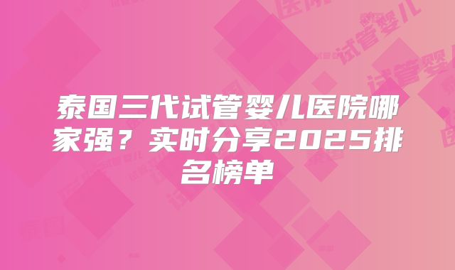泰国三代试管婴儿医院哪家强？实时分享2025排名榜单