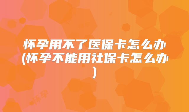 怀孕用不了医保卡怎么办(怀孕不能用社保卡怎么办)