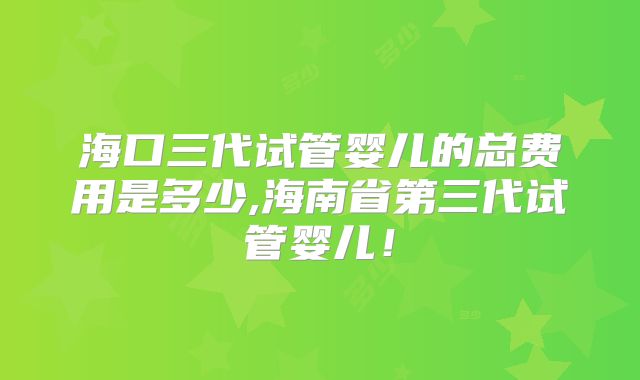 海口三代试管婴儿的总费用是多少,海南省第三代试管婴儿!