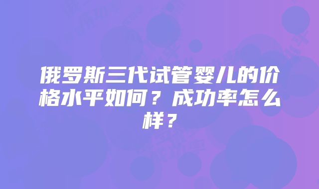 俄罗斯三代试管婴儿的价格水平如何?成功率怎么样?