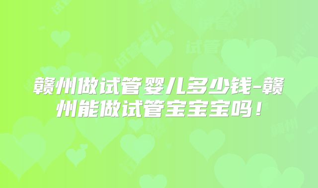 赣州做试管婴儿多少钱-赣州能做试管宝宝宝吗！