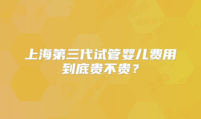 上海第三代试管婴儿费用到底贵不贵?