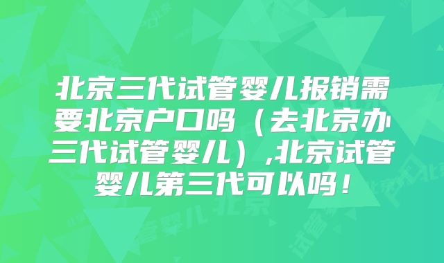 北京三代试管婴儿报销需要北京户口吗(去北京办三代试管婴儿),北京试管婴儿第三代可以吗!