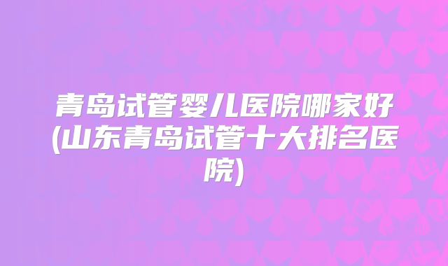 青岛试管婴儿医院哪家好(山东青岛试管十大排名医院)