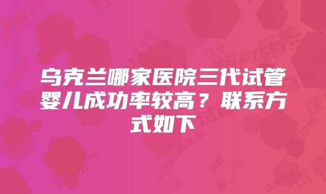 乌克兰哪家医院三代试管婴儿成功率较高？联系方式如下