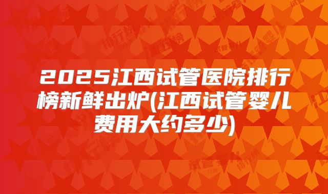 2025江西试管医院排行榜新鲜出炉(江西试管婴儿费用大约多少)