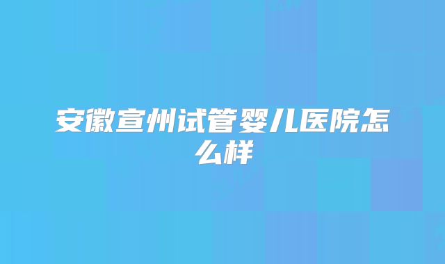 安徽宣州试管婴儿医院怎么样