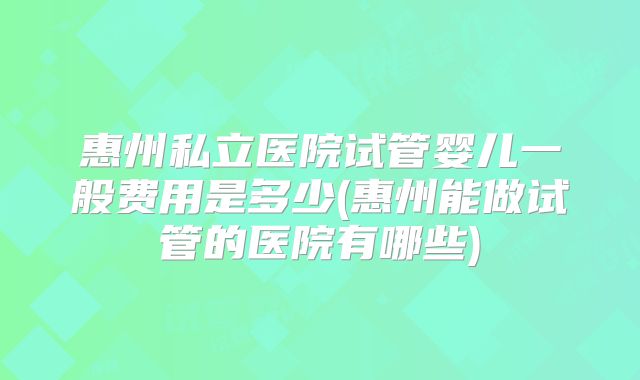 惠州私立医院试管婴儿一般费用是多少(惠州能做试管的医院有哪些)