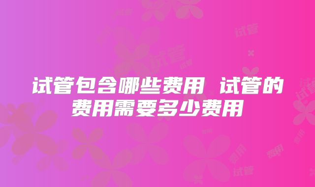试管包含哪些费用 试管的费用需要多少费用