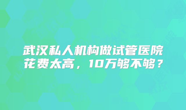 武汉私人机构做试管医院花费太高，10万够不够？