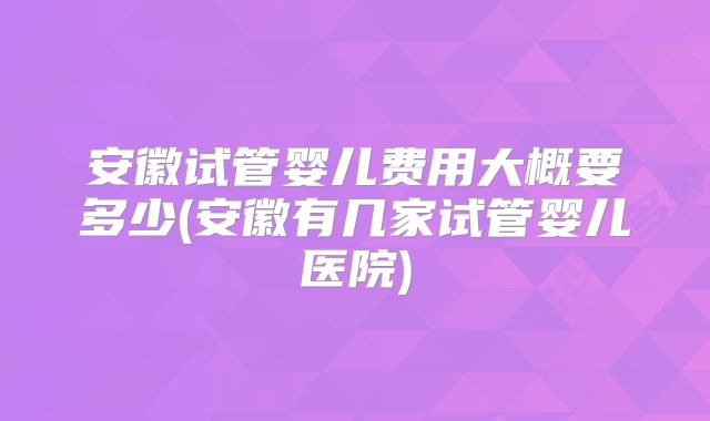 安徽试管婴儿费用大概要多少(安徽有几家试管婴儿医院)