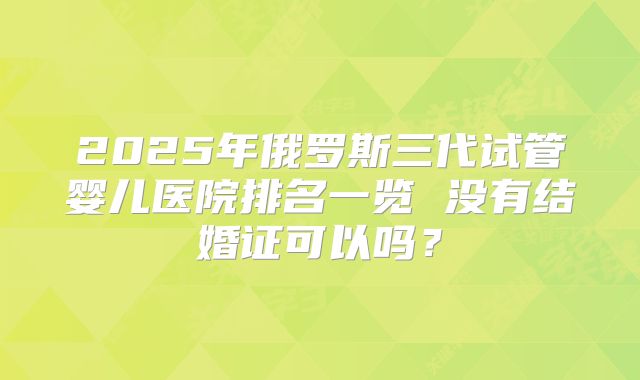 2025年俄罗斯三代试管婴儿医院排名一览 没有结婚证可以吗?