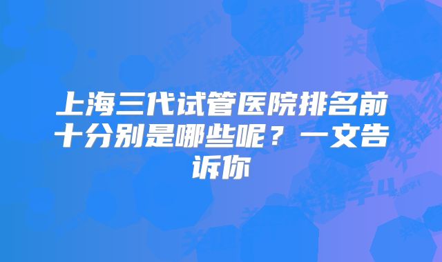 上海三代试管医院排名前十分别是哪些呢？一文告诉你