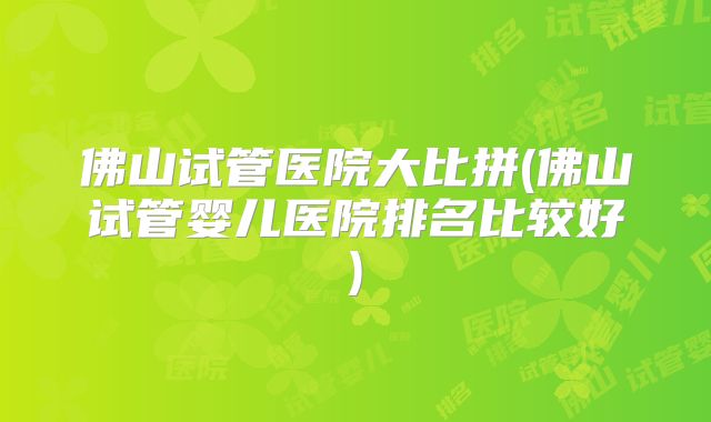 佛山试管医院大比拼(佛山试管婴儿医院排名比较好)
