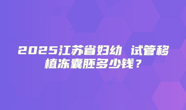 2025江苏省妇幼 试管移植冻囊胚多少钱？