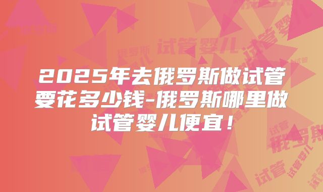 2025年去俄罗斯做试管要花多少钱-俄罗斯哪里做试管婴儿便宜!