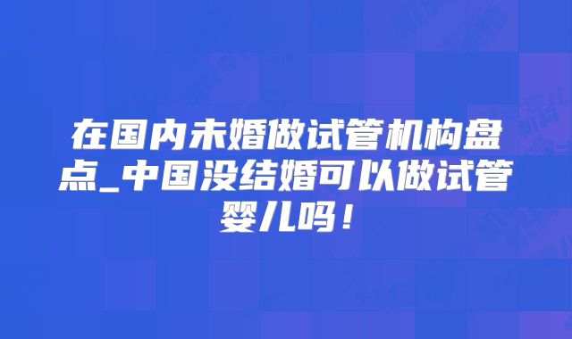 在国内未婚做试管机构盘点_中国没结婚可以做试管婴儿吗!