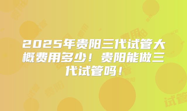 2025年贵阳三代试管大概费用多少！贵阳能做三代试管吗！