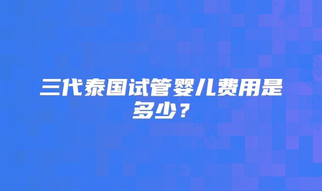 三代泰国试管婴儿费用是多少？