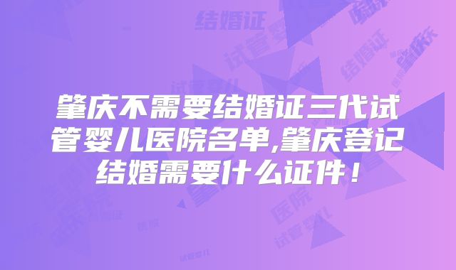 肇庆不需要结婚证三代试管婴儿医院名单,肇庆登记结婚需要什么证件!