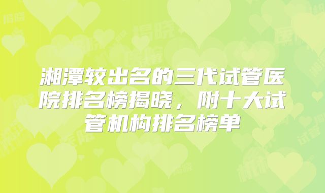湘潭较出名的三代试管医院排名榜揭晓，附十大试管机构排名榜单