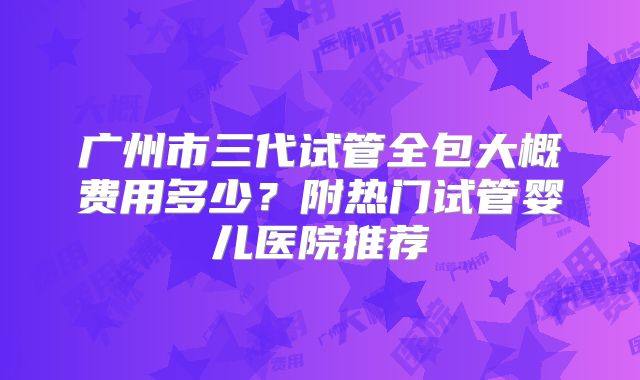 广州市三代试管全包大概费用多少？附热门试管婴儿医院推荐